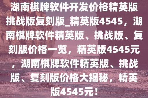 湖南棋牌软件开发价格精英版挑战版复刻版_精英版4545，湖南棋牌软件精英版、挑战版、复刻版价格一览，精英版4545元，湖南棋牌软件精英版、挑战版、复刻版价格大揭秘，精英版4545元！