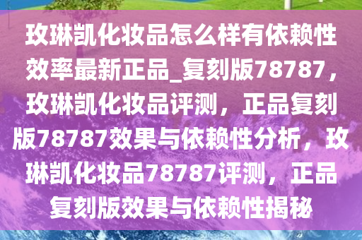 玫琳凯化妆品怎么样有依赖性效率最新正品_复刻版78787，玫琳凯化妆品评测，正品复刻版78787效果与依赖性分析，玫琳凯化妆品78787评测，正品复刻版效果与依赖性揭秘