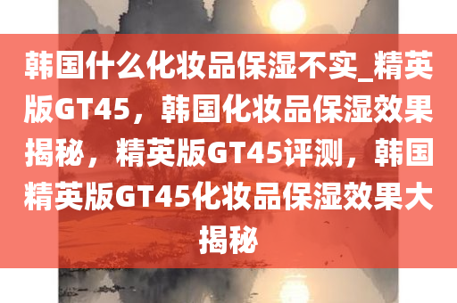 韩国什么化妆品保湿不实_精英版GT45，韩国化妆品保湿效果揭秘，精英版GT45评测，韩国精英版GT45化妆品保湿效果大揭秘