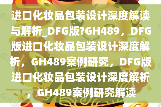 进口化妆品包装设计深度解读与解析_DFG版?GH489，DFG版进口化妆品包装设计深度解析，GH489案例研究，DFG版进口化妆品包装设计深度解析，GH489案例研究解读