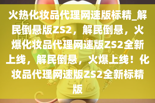 火热化妆品代理网速版标精_解民倒悬版ZS2，解民倒悬，火爆化妆品代理网速版ZS2全新上线，解民倒悬，火爆上线！化妆品代理网速版ZS2全新标精版