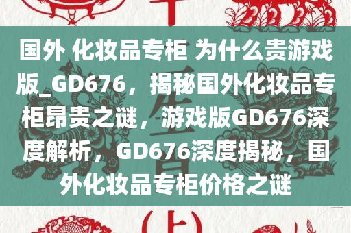 国外 化妆品专柜 为什么贵游戏版_GD676，揭秘国外化妆品专柜昂贵之谜，游戏版GD676深度解析，GD676深度揭秘，国外化妆品专柜价格之谜