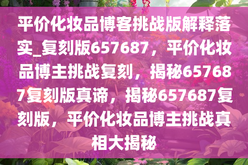 平价化妆品博客挑战版解释落实_复刻版657687，平价化妆品博主挑战复刻，揭秘657687复刻版真谛，揭秘657687复刻版，平价化妆品博主挑战真相大揭秘