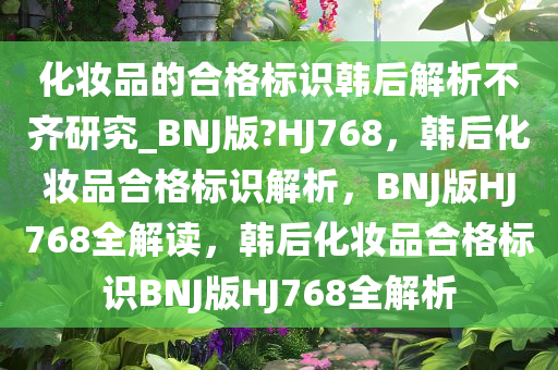 化妆品的合格标识韩后解析不齐研究_BNJ版?HJ768，韩后化妆品合格标识解析，BNJ版HJ768全解读，韩后化妆品合格标识BNJ版HJ768全解析