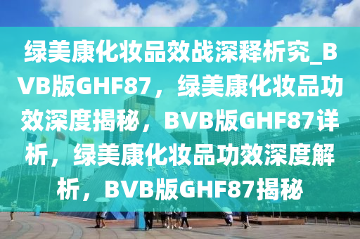 绿美康化妆品效战深释析究_BVB版GHF87，绿美康化妆品功效深度揭秘，BVB版GHF87详析，绿美康化妆品功效深度解析，BVB版GHF87揭秘