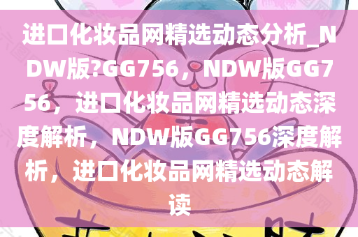 进口化妆品网精选动态分析_NDW版?GG756，NDW版GG756，进口化妆品网精选动态深度解析，NDW版GG756深度解析，进口化妆品网精选动态解读