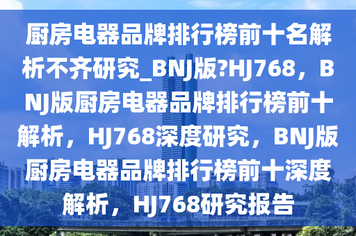 厨房电器品牌排行榜前十名解析不齐研究_BNJ版?HJ768，BNJ版厨房电器品牌排行榜前十解析，HJ768深度研究，BNJ版厨房电器品牌排行榜前十深度解析，HJ768研究报告