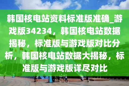 韩国核电站资料标准版准确_游戏版34234，韩国核电站数据揭秘，标准版与游戏版对比分析，韩国核电站数据大揭秘，标准版与游戏版详尽对比