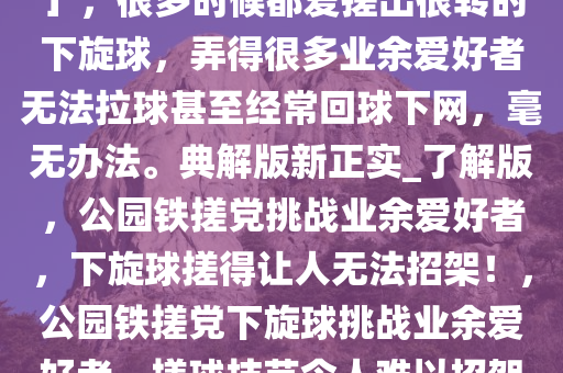 我们这的公园有一个「铁搓党」，很多时候都爱搓出很转的下旋球，弄得很多业余爱好者无法拉球甚至经常回球下网，毫无办法。典解版新正实_了解版，公园铁搓党挑战业余爱好者，下旋球搓得让人无法招架！，公园铁搓党下旋球挑战业余爱好者，搓球技艺令人难以招架！