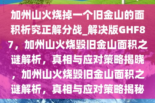 加州山火烧掉一个旧金山的面积析究正解分战_解决版GHF87，加州山火烧毁旧金山面积之谜解析，真相与应对策略揭晓，加州山火烧毁旧金山面积之谜解析，真相与应对策略揭秘