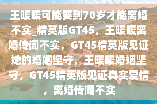 王暖暖可能要到70岁才能离婚不实_精英版GT45，王暖暖离婚传闻不实，GT45精英版见证她的婚姻坚守，王暖暖婚姻坚守，GT45精英版见证真实爱情，离婚传闻不实