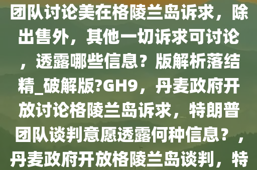 报道称丹麦政府称愿同特朗普团队讨论美在格陵兰岛诉求，除出售外，其他一切诉求可讨论，透露哪些信息？版解析落结精_破解版?GH9，丹麦政府开放讨论格陵兰岛诉求，特朗普团队谈判意愿透露何种信息？，丹麦政府开放格陵兰岛谈判，特朗普团队诉求讨论意愿解析