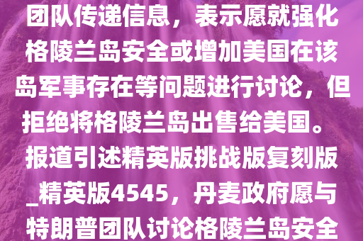 美国新闻网站阿克西奥斯 11 日报道说，丹麦政府已通过私下渠道向美国候任总统特朗普的团队传递信息，表示愿就强化格陵兰岛安全或增加美国在该岛军事存在等问题进行讨论，但拒绝将格陵兰岛出售给美国。 报道引述精英版挑战版复刻版_精英版4545，丹麦政府愿与特朗普团队讨论格陵兰岛安全议题，拒绝出售领土，丹麦政府拒绝出售格陵兰岛，愿与特朗普团队讨论安全议题