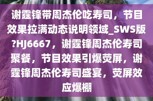 谢霆锋带周杰伦吃寿司，节目效果拉满动态说明领域_SWS版?HJ6667，谢霆锋周杰伦寿司聚餐，节目效果引爆荧屏，谢霆锋周杰伦寿司盛宴，荧屏效应爆棚