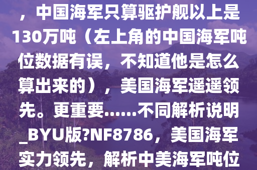 在当前，美国海军无疑更加强大。美国海军总吨位360万吨，中国海军只算驱护舰以上是130万吨（左上角的中国海军吨位数据有误，不知道他是怎么算出来的），美国海军遥遥领先。更重要......不同解析说明_BYU版?NF8786，美国海军实力领先，解析中美海军吨位差距之谜，中美海军吨位差距之谜，美国海军实力领先解析