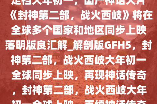 定档大年初一，国产神话大片《封神第二部，战火西岐》将在全球多个国家和地区同步上映落明版良汇解_解剖版GFH5，封神第二部，战火西岐大年初一全球同步上映，再现神话传奇，封神第二部，战火西岐大年初一全球上映，再续神话传奇