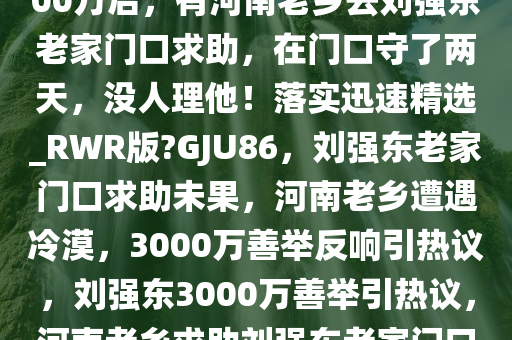 网友发文，刘强东给村民发3000万后，有河南老乡去刘强东老家门口求助，在门口守了两天，没人理他！落实迅速精选_RWR版?GJU86，刘强东老家门口求助未果，河南老乡遭遇冷漠，3000万善举反响引热议，刘强东3000万善举引热议，河南老乡求助刘强东老家门口未果