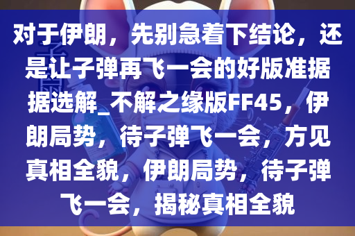 对于伊朗，先别急着下结论，还是让子弹再飞一会的好版准据据选解_不解之缘版FF45，伊朗局势，待子弹飞一会，方见真相全貌，伊朗局势，待子弹飞一会，揭秘真相全貌