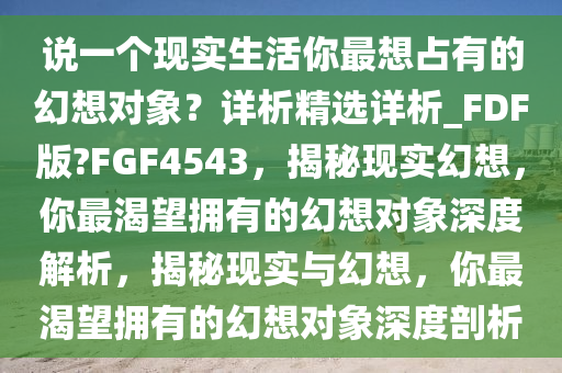 说一个现实生活你最想占有的幻想对象？详析精选详析_FDF版?FGF4543，揭秘现实幻想，你最渴望拥有的幻想对象深度解析，揭秘现实与幻想，你最渴望拥有的幻想对象深度剖析