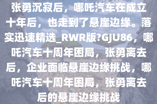 张勇沉寂后，哪吒汽车在成立十年后，也走到了悬崖边缘。落实迅速精选_RWR版?GJU86，哪吒汽车十周年困局，张勇离去后，企业面临悬崖边缘挑战，哪吒汽车十周年困局，张勇离去后的悬崖边缘挑战