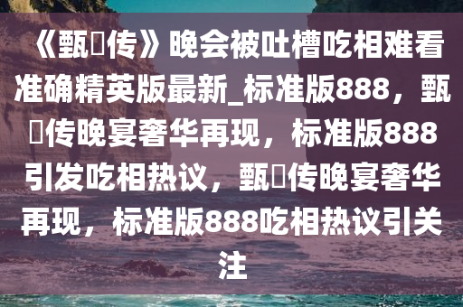 《甄嬛传》晚会被吐槽吃相难看准确精英版最新_标准版888，甄嬛传晚宴奢华再现，标准版888引发吃相热议，甄嬛传晚宴奢华再现，标准版888吃相热议引关注