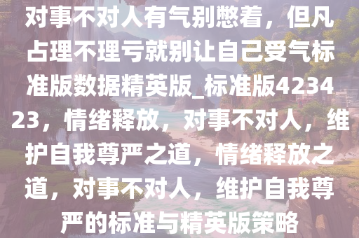 对事不对人有气别憋着，但凡占理不理亏就别让自己受气标准版数据精英版_标准版423423，情绪释放，对事不对人，维护自我尊严之道，情绪释放之道，对事不对人，维护自我尊严的标准与精英版策略