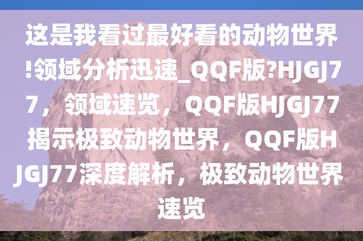 这是我看过最好看的动物世界!领域分析迅速_QQF版?HJGJ77，领域速览，QQF版HJGJ77揭示极致动物世界，QQF版HJGJ77深度解析，极致动物世界速览