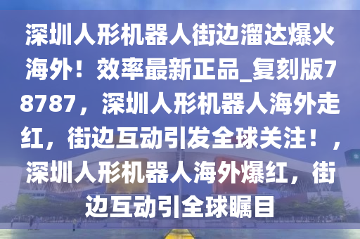 深圳人形机器人街边溜达爆火海外！效率最新正品_复刻版78787，深圳人形机器人海外走红，街边互动引发全球关注！，深圳人形机器人海外爆红，街边互动引全球瞩目