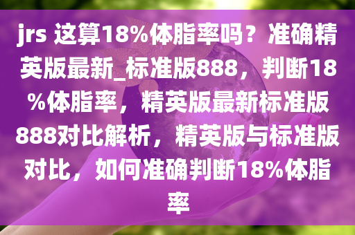 jrs 这算18%体脂率吗？准确精英版最新_标准版888，判断18%体脂率，精英版最新标准版888对比解析，精英版与标准版对比，如何准确判断18%体脂率