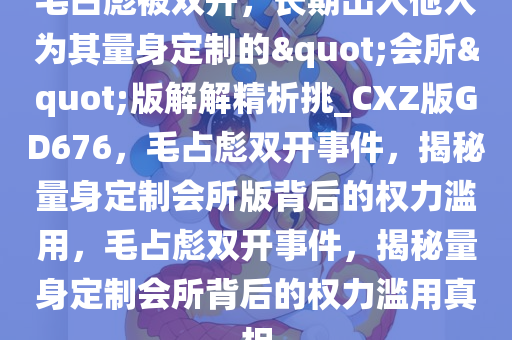 毛占彪被双开，长期出入他人为其量身定制的"会所"版解解精析挑_CXZ版GD676，毛占彪双开事件，揭秘量身定制会所版背后的权力滥用，毛占彪双开事件，揭秘量身定制会所背后的权力滥用真相