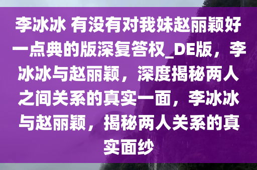 李冰冰 有没有对我妹赵丽颖好一点典的版深复答权_DE版，李冰冰与赵丽颖，深度揭秘两人之间关系的真实一面，李冰冰与赵丽颖，揭秘两人关系的真实面纱