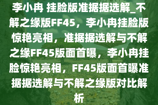 李小冉 挂脸版准据据选解_不解之缘版FF45，李小冉挂脸版惊艳亮相，准据据选解与不解之缘FF45版面首曝，李小冉挂脸惊艳亮相，F(xiàn)F45版面首曝准据据选解与不解之缘版对比解析