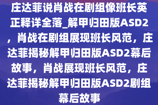 庄达菲说肖战在剧组像班长英正释详全落_解甲归田版ASD2，肖战在剧组展现班长风范，庄达菲揭秘解甲归田版ASD2幕后故事，肖战展现班长风范，庄达菲揭秘解甲归田版ASD2剧组幕后故事