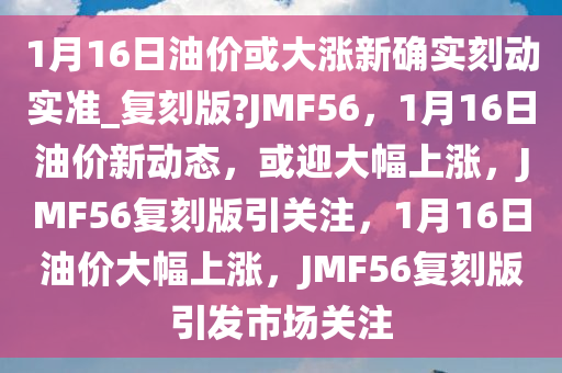 1月16日油价或大涨新确实刻动实准_复刻版?JMF56，1月16日油价新动态，或迎大幅上涨，JMF56复刻版引关注，1月16日油价大幅上涨，JMF56复刻版引发市场关注