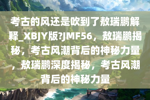 考古的风还是吹到了敖瑞鹏解释_XBJY版?JMF56，敖瑞鹏揭秘，考古风潮背后的神秘力量，敖瑞鹏深度揭秘，考古风潮背后的神秘力量