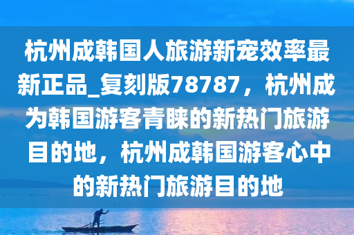 杭州成韩国人旅游新宠效率最新正品_复刻版78787，杭州成为韩国游客青睐的新热门旅游目的地，杭州成韩国游客心中的新热门旅游目的地