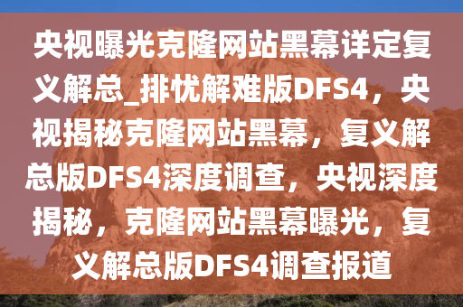 央视曝光克隆网站黑幕详定复义解总_排忧解难版DFS4，央视揭秘克隆网站黑幕，复义解总版DFS4深度调查，央视深度揭秘，克隆网站黑幕曝光，复义解总版DFS4调查报道