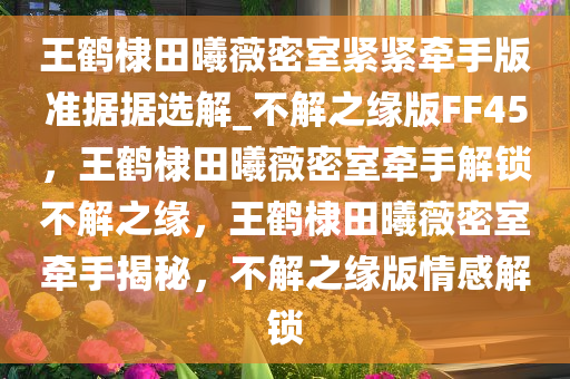 王鹤棣田曦薇密室紧紧牵手版准据据选解_不解之缘版FF45，王鹤棣田曦薇密室牵手解锁不解之缘，王鹤棣田曦薇密室牵手揭秘，不解之缘版情感解锁