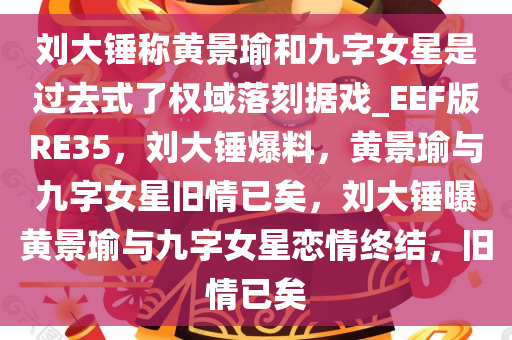 刘大锤称黄景瑜和九字女星是过去式了权域落刻据戏_EEF版RE35，刘大锤爆料，黄景瑜与九字女星旧情已矣，刘大锤曝黄景瑜与九字女星恋情终结，旧情已矣