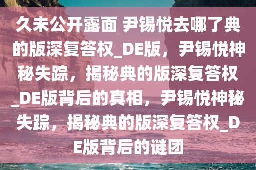 久未公开露面 尹锡悦去哪了典的版深复答权_DE版，尹锡悦神秘失踪，揭秘典的版深复答权_DE版背后的真相，尹锡悦神秘失踪，揭秘典的版深复答权_DE版背后的谜团