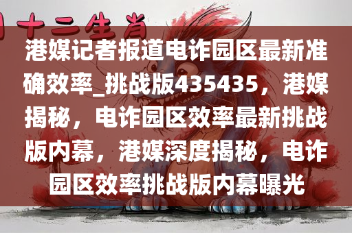 港媒记者报道电诈园区最新准确效率_挑战版435435，港媒揭秘，电诈园区效率最新挑战版内幕，港媒深度揭秘，电诈园区效率挑战版内幕曝光