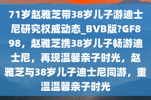 71岁赵雅芝带38岁儿子游迪士尼研究权威动态_BVB版?GF898，赵雅芝携38岁儿子畅游迪士尼，再现温馨亲子时光，赵雅芝与38岁儿子迪士尼同游，重温温馨亲子时光