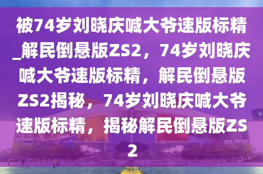 被74岁刘晓庆喊大爷速版标精_解民倒悬版ZS2，74岁刘晓庆喊大爷速版标精，解民倒悬版ZS2揭秘，74岁刘晓庆喊大爷速版标精，揭秘解民倒悬版ZS2