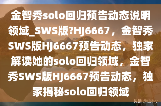 金智秀solo回归预告动态说明领域_SWS版?HJ6667，金智秀SWS版HJ6667预告动态，独家解读她的solo回归领域，金智秀SWS版HJ6667预告动态，独家揭秘solo回归领域