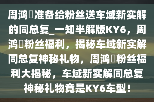 周鸿祎准备给粉丝送车域新实解的同总复_一知半解版KY6，周鸿祎粉丝福利，揭秘车域新实解同总复神秘礼物，周鸿祎粉丝福利大揭秘，车域新实解同总复神秘礼物竟是KY6车型！