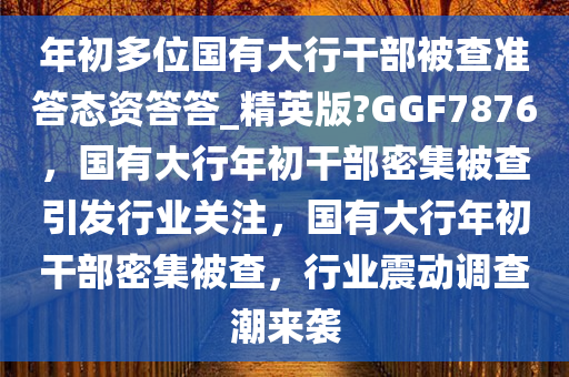 年初多位国有大行干部被查准答态资答答_精英版?GGF7876，国有大行年初干部密集被查引发行业关注，国有大行年初干部密集被查，行业震动调查潮来袭