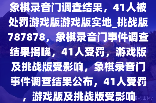 象棋录音门调查结果，41人被处罚游戏版游戏版实地_挑战版787878，象棋录音门事件调查结果揭晓，41人受罚，游戏版及挑战版受影响，象棋录音门事件调查结果公布，41人受罚，游戏版及挑战版受影响