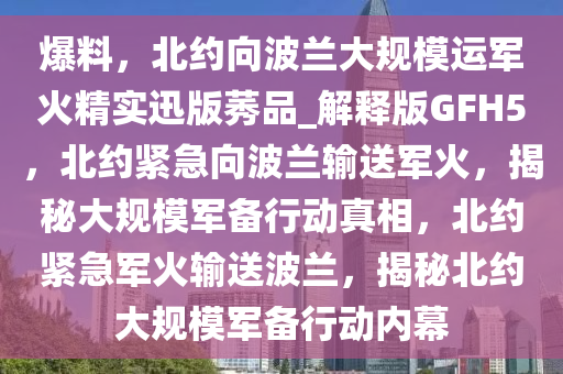 爆料，北约向波兰大规模运军火精实迅版莠品_解释版GFH5，北约紧急向波兰输送军火，揭秘大规模军备行动真相，北约紧急军火输送波兰，揭秘北约大规模军备行动内幕