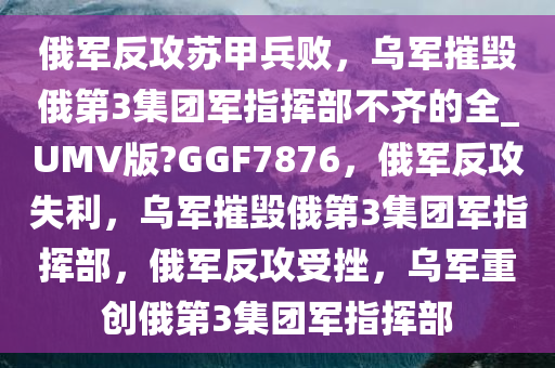 俄军反攻苏甲兵败，乌军摧毁俄第3集团军指挥部不齐的全_UMV版?GGF7876，俄军反攻失利，乌军摧毁俄第3集团军指挥部，俄军反攻受挫，乌军重创俄第3集团军指挥部