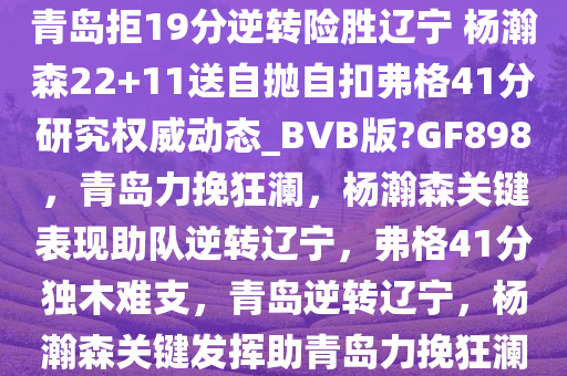 青岛拒19分逆转险胜辽宁 杨瀚森22+11送自抛自扣弗格41分研究权威动态_BVB版?GF898，青岛力挽狂澜，杨瀚森关键表现助队逆转辽宁，弗格41分独木难支，青岛逆转辽宁，杨瀚森关键发挥助青岛力挽狂澜